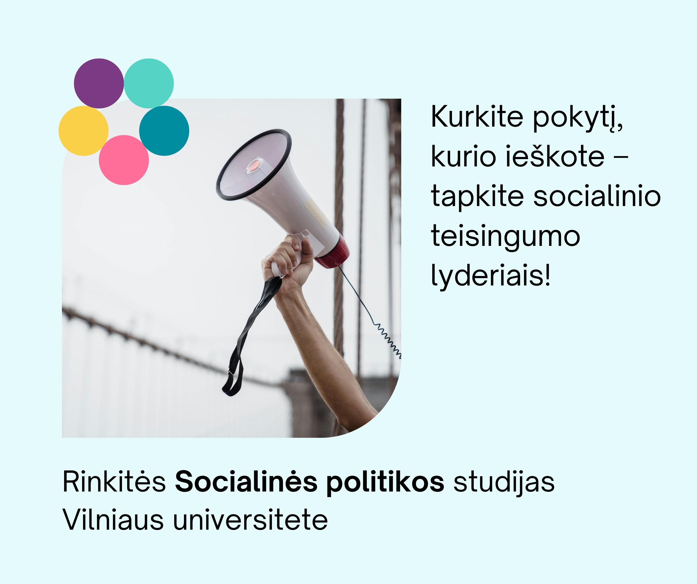 Plakatas, kurio kairėje yra nuotrauka, iškelta ranka su garsiakalbiu, lyg skelbtų žinią. Kairiame nuotraukos kampe yra grafinis elementas - iš vienodo dydžio spalvotų apskritimų padarytas žiedas, apskritimai jungiasi kraštinėmis. Dešinėje yra užrašas: Kurkite pokytį, kurio ieškote – tapkite socialinio teisingumo lyderiais! Apačioje yra kitas užrašas: Rinkitės Socialinės politikos studijasVilniaus universitete