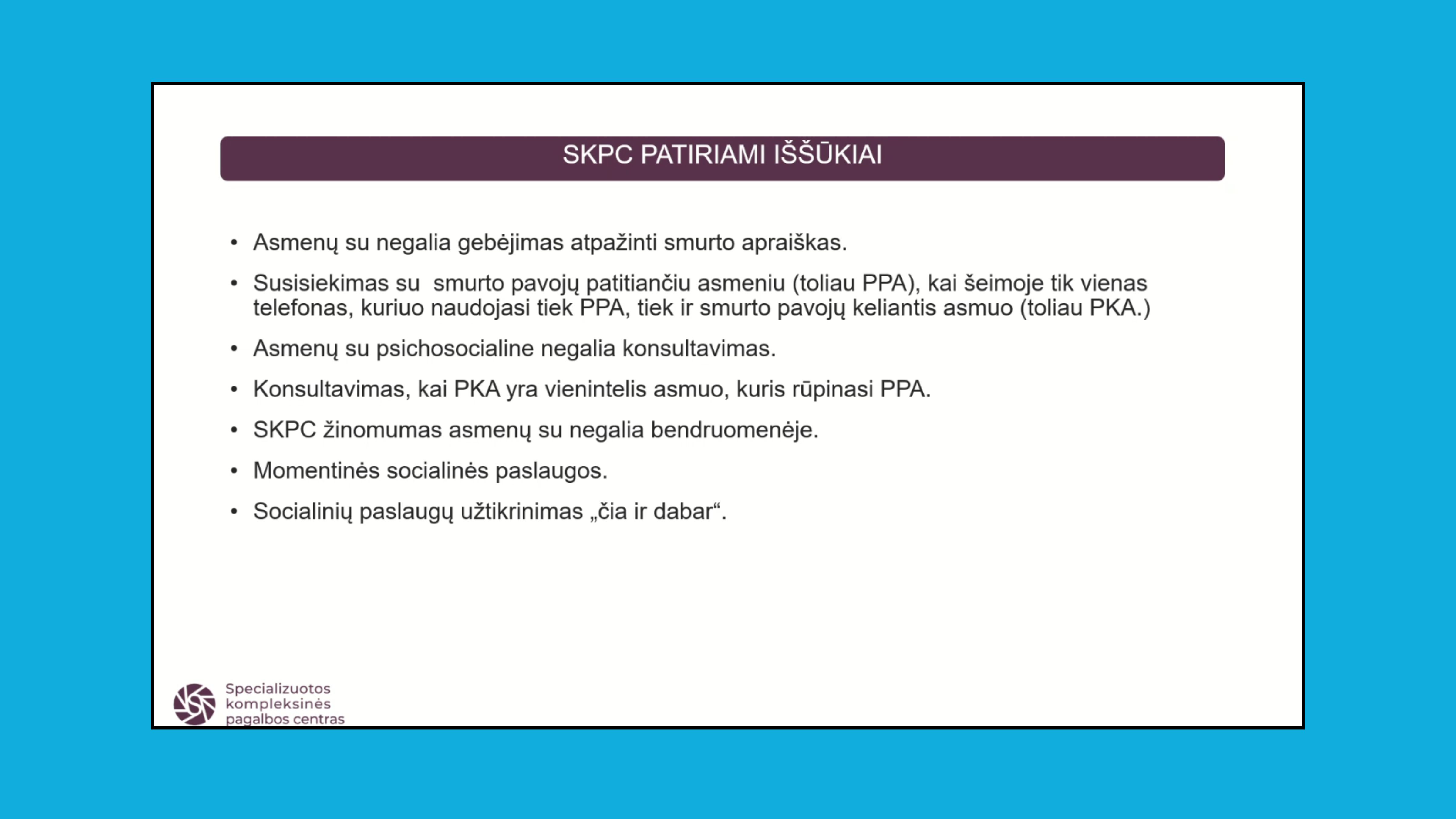 Skaidrė su užrašu viršuje: SKPC patiriami iššūkiai. Žemiau vardinama: Asmenų su negalia gebėjimas atpažinti smurtą; Susisiekimas su smurto pavojų patiriančių asmeniu, kai šeimoje tik vienas telefonas, kuriuo naudojasi tiek asmuo, tiek smurto pavojų keliantis asmuo; Asmenų su psichosocialine negalia konsultavimas; Konsultavimas, kai smurto pavojų keliantis asmuo yra vienintelis asmuo, kuris rūpinasi pavojų patiriančiu asmeniu; SKPC žinomumas asmenų su negalia bendruomenėje; Momentinės socialinės paslaugos; Socialinių paslaugų užtikrinimas "čia ir dabar".