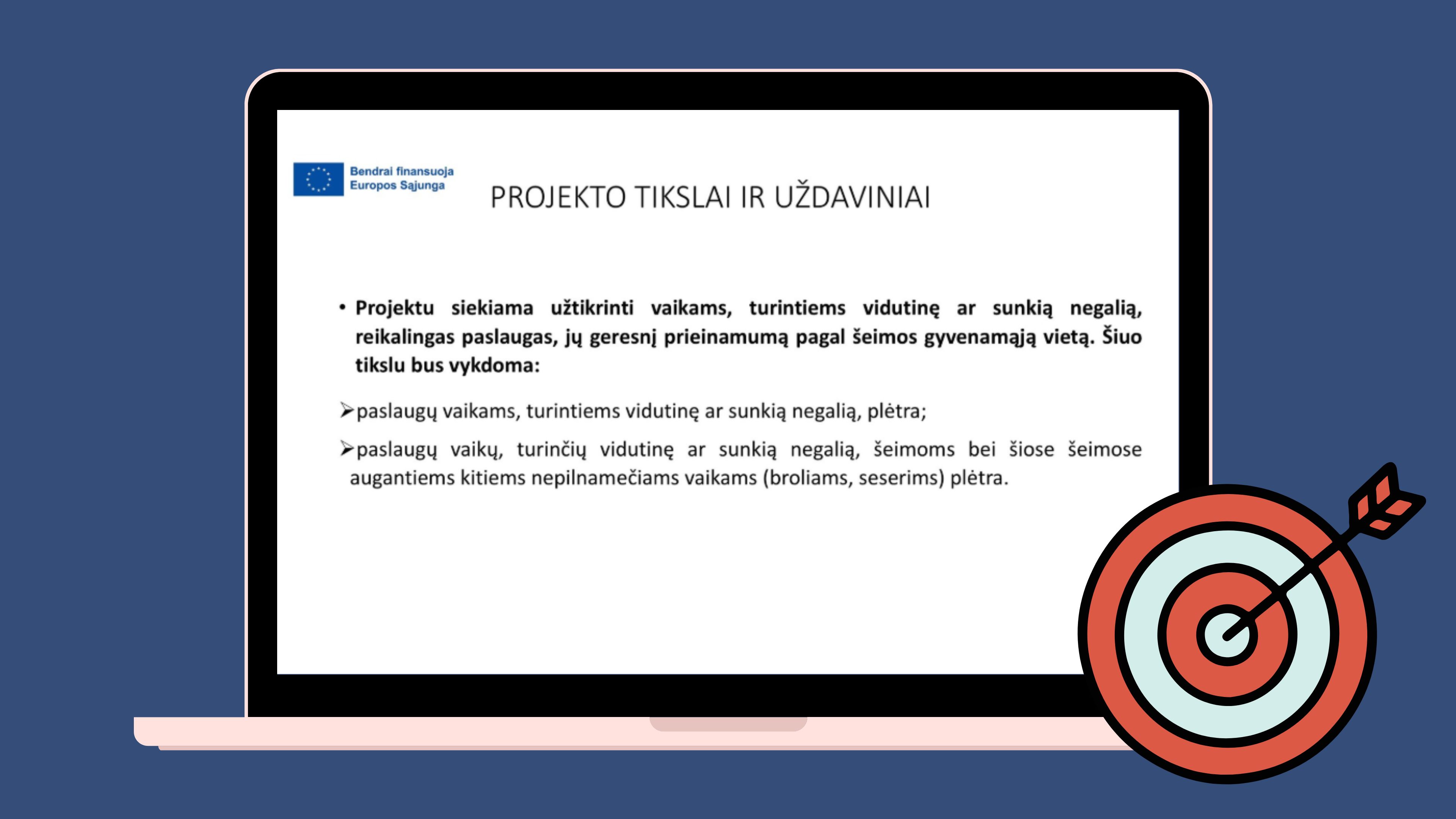 Kompiuterio ekrane balta skaidrė „Projekto tikslai ir uždaviniai“. Joje nurodyta, kad projektu siekiama vaikams, turintiems vidutinę ar sunkią negalią, užtikrinti reikalingas ir pagal šeimos gyvenamąją vietą lengviau prieinamas paslaugas. Numatyta plėsti paslaugas šiems vaikams, jų šeimoms ir kartu augantiems nepilnamečiams broliams bei seserims. Viršutiniame kairiajame kampe pateiktas Europos Sąjungos finansavimo ženklas. Ekrano dešinėje yra uždėtas apvalaus dartų lentos taikinio ir į jo centrą įsmigusios strėlės simbolis.
