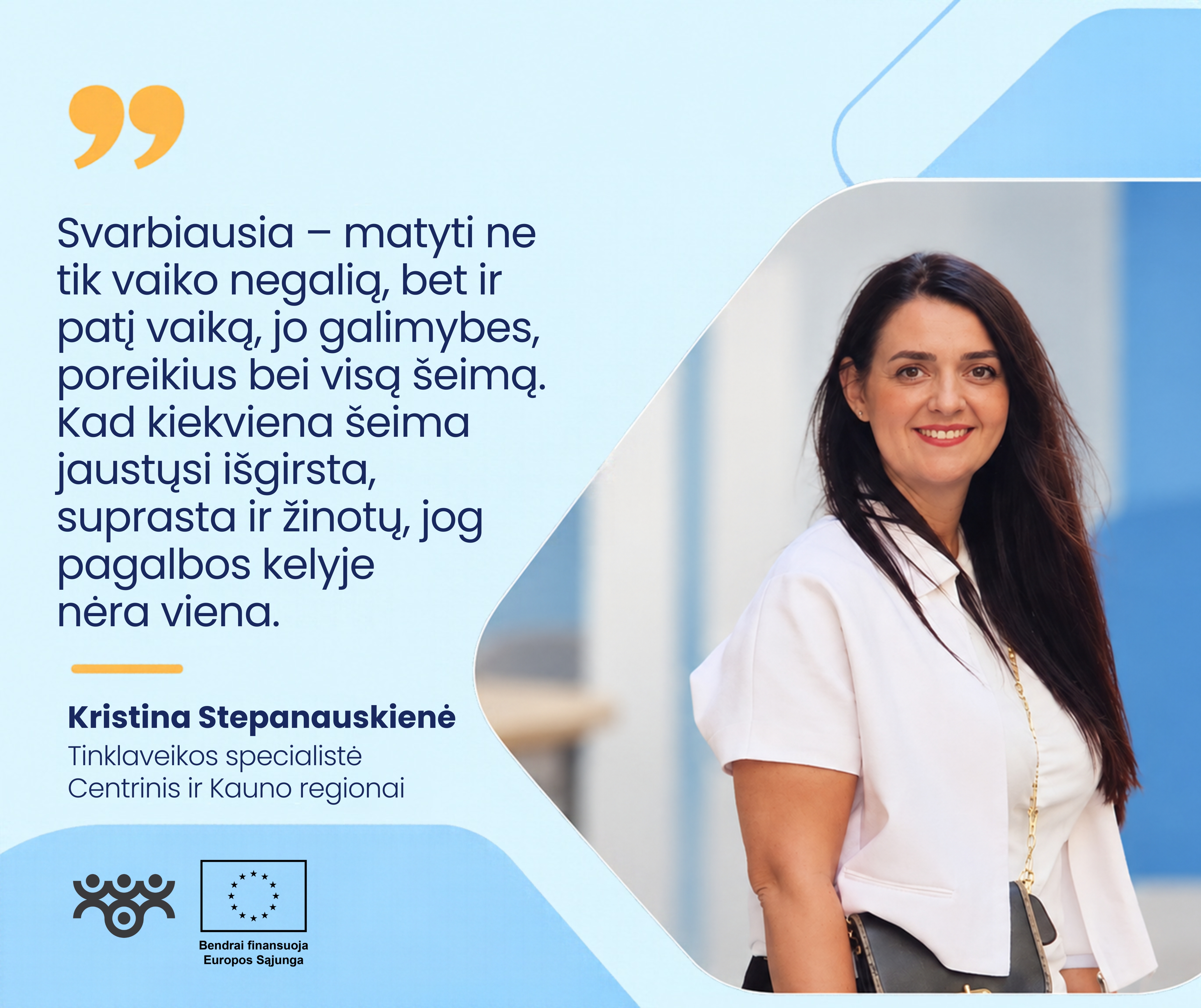 Šviesiai mėlyname grafiniame fone dešinėje pavaizduota Kristina Stepanauskienė, Centrinio ir Kauno regionų tinklaveikos specialistė. Ji šypsosi, turi ilgus tamsius plaukus, vilki baltą palaidinę, per petį persimetusi juodą rankinę. Kairėje pateikiama citata: „Svarbiausia – matyti ne tik vaiko negalią, bet ir patį vaiką, jo galimybes, poreikius bei visą šeimą. Kad kiekviena šeima jaustųsi išgirsta, suprasta ir žinotų, jog pagalbos kelyje nėra viena.“ Apačioje matomi Asmens su negalia teisių apsaugos agentūros ir Europos Sąjungos logotipai.