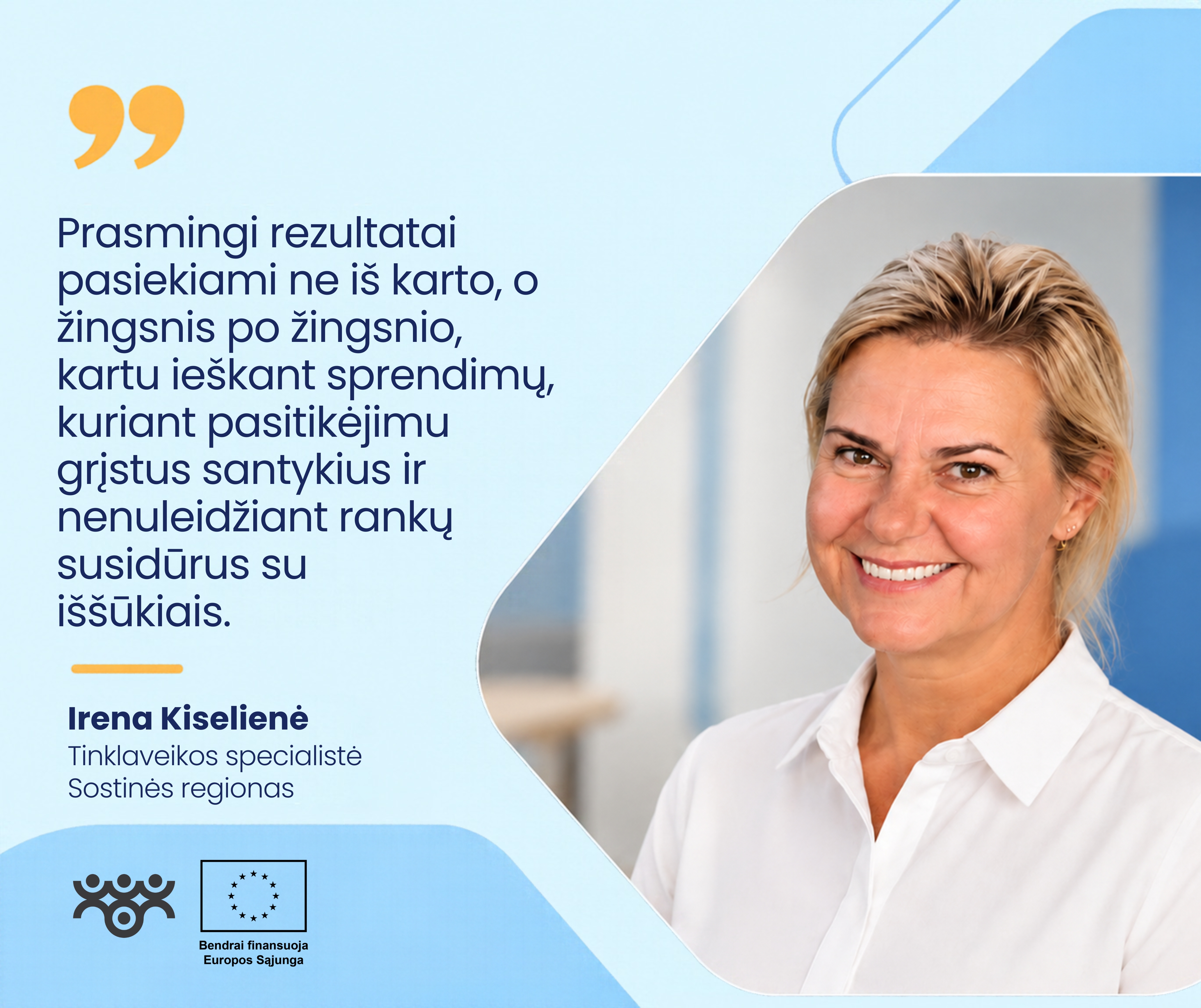 Šviesiai mėlyname grafiniame fone dešinėje pavaizduota Irena Kiselienė, Sostinės regiono tinklaveikos specialistė. Ji šypsosi, turi trumpus šviesius plaukus, vilki baltus marškinius. Kairėje pateikiama citata: „Prasmingi rezultatai pasiekiami ne iš karto, o žingsnis po žingsnio, kartu ieškant sprendimų, kuriant pasitikėjimu grįstus santykius ir nenuleidžiant rankų susidūrus su iššūkiais.“ Apačioje matomi Asmens su negalia teisių apsaugos agentūros ir Europos Sąjungos logotipai.