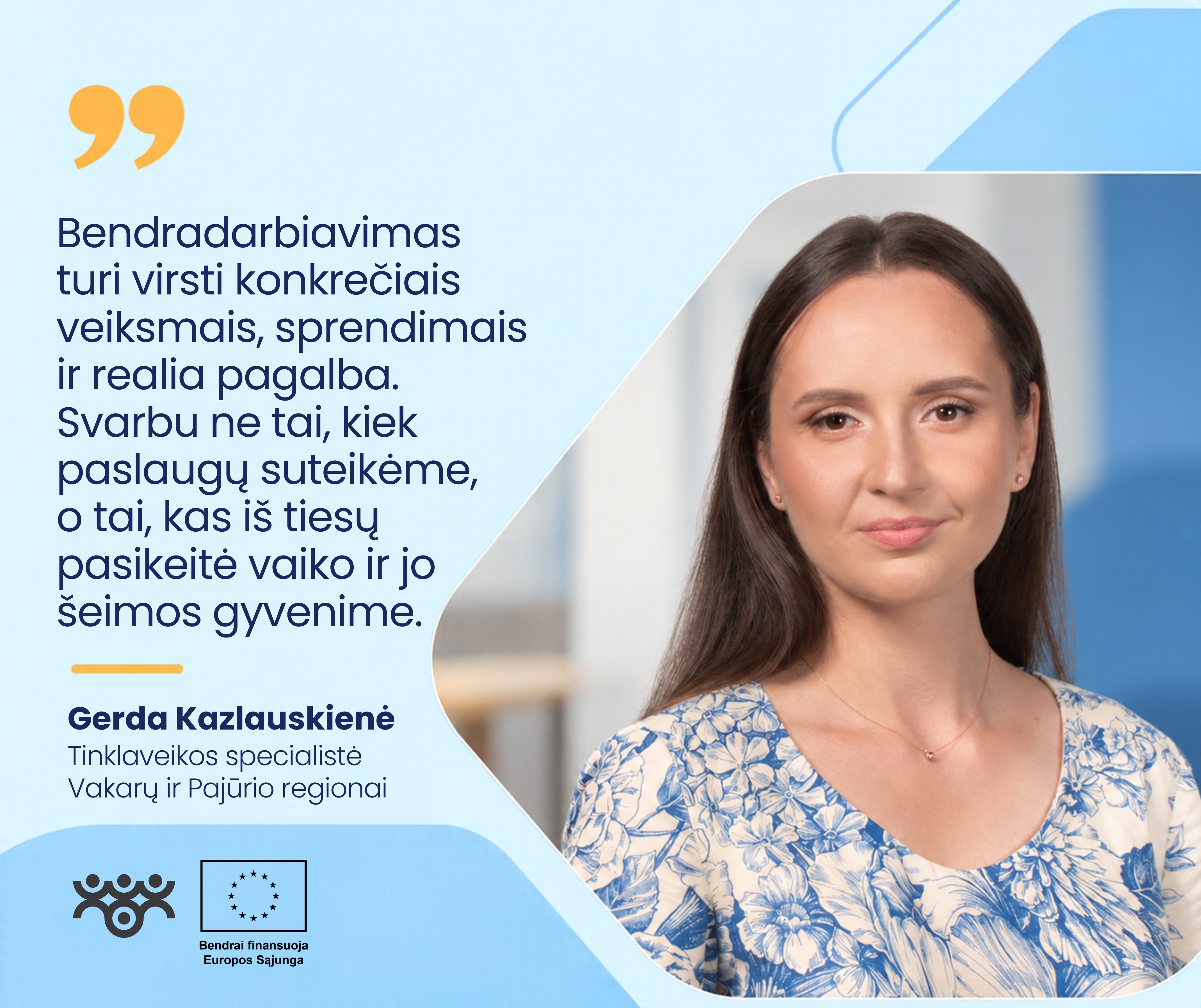 Šviesiai mėlyname grafiniame fone dešinėje pavaizduota Gerda Kazlauskienė, Vakarų ir Pajūrio regionų tinklaveikos specialistė. Ji turi ilgus rudus plaukus, vilki baltą palaidinę su mėlynais gėlių raštais. Kairėje pateikiama citata: „Bendradarbiavimas turi virsti konkrečiais veiksmais, sprendimais ir realia pagalba. Svarbu ne tai, kiek paslaugų suteikėme, o tai, kas iš tiesų pasikeitė vaiko ir jo šeimos gyvenime.“ Apačioje matomi Asmens su negalia teisių apsaugos agentūros ir Europos Sąjungos logotipai.