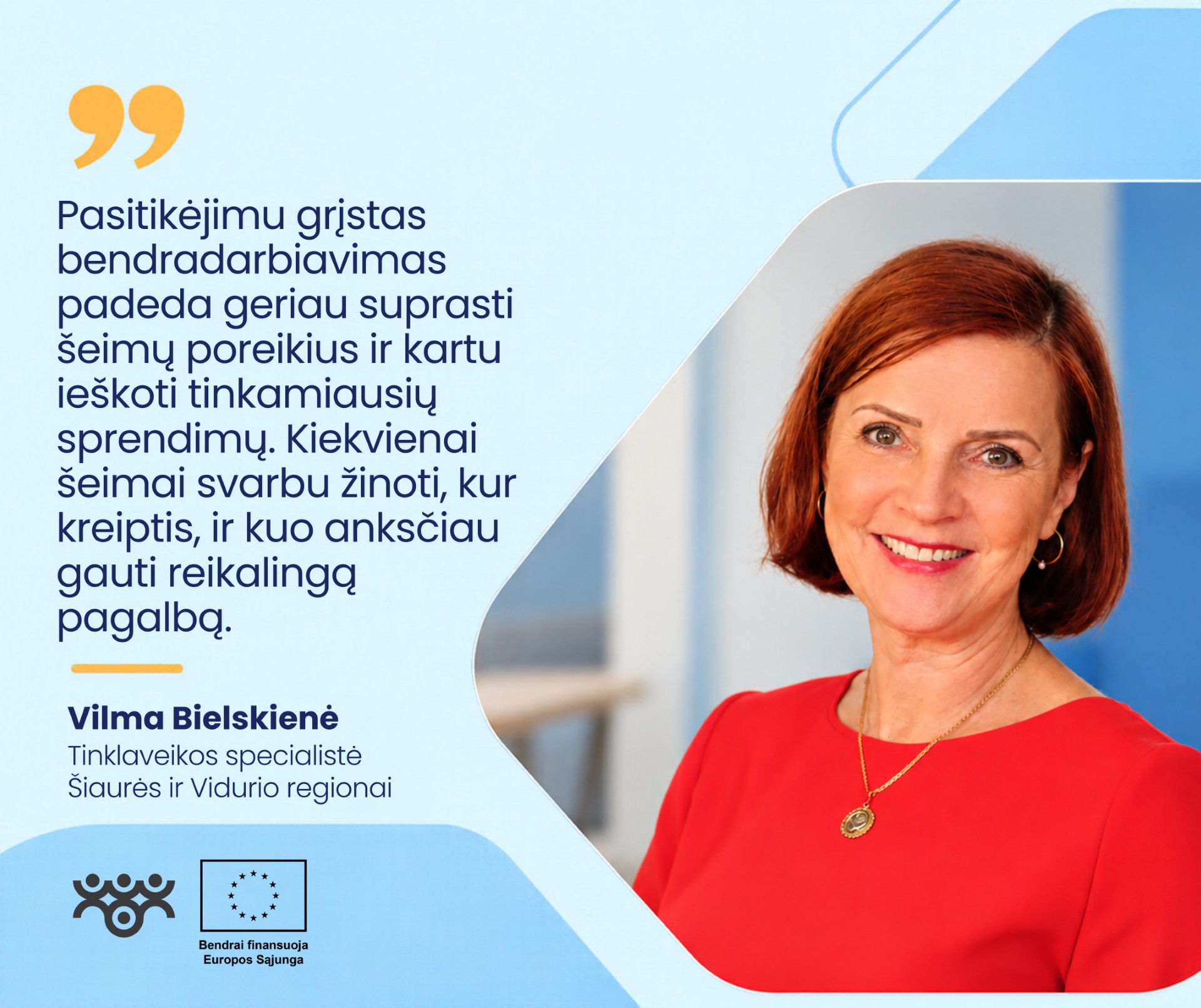 Šviesiai mėlyname grafiniame fone dešinėje pavaizduota Vilma Bielskienė, Šiaurės ir Vidurio regionų tinklaveikos specialistė. Ji šypsosi, turi trumpus rausvai rudus plaukus, vilki raudoną suknelę, segi auskarus ir kaklo papuošalą. Kairėje pateikiama citata: „Pasitikėjimu grįstas bendradarbiavimas padeda geriau suprasti šeimų poreikius ir kartu ieškoti tinkamiausių sprendimų. Kiekvienai šeimai svarbu žinoti, kur kreiptis, ir kuo anksčiau gauti reikalingą pagalbą.“ Apačioje matomi Asmens su negalia teisių apsaugos agentūros ir Europos Sąjungos logotipai.